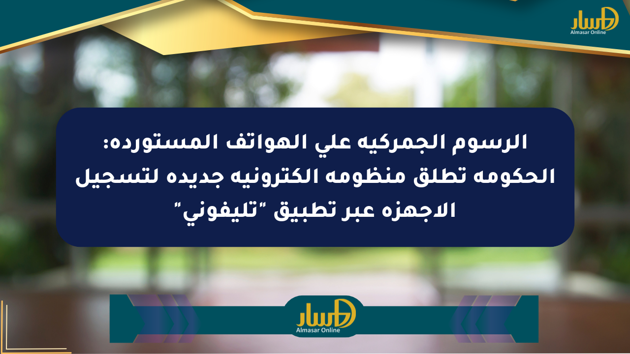 الرسوم الجمركية على الهواتف المستوردة: الحكومة تطلق منظومة إلكترونية جديدة لتسجيل الأجهزة عبر تطبيق “تليفوني”